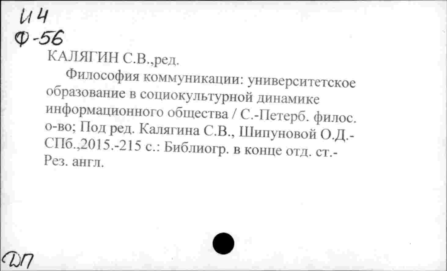 ﻿<р-5$
КАЛЯГИН С.В.,ред.
Философия коммуникации: университетское образование в социокультурной динамике информационного общества / С.-Петерб. филос. о-во; Под ред. Калягина С.В., Шипуновой О.Д.-СПб.,2015.-215 с.: Библиогр. в конце отд. ст -Рез. англ.